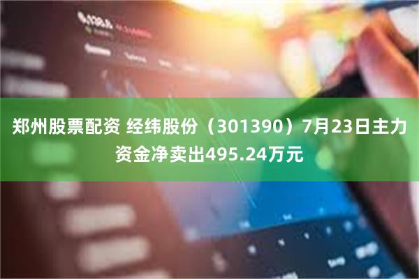 郑州股票配资 经纬股份（301390）7月23日主力资金净卖出495.24万元