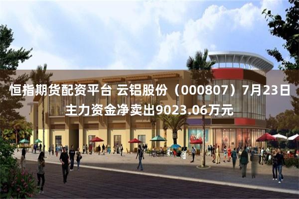 恒指期货配资平台 云铝股份（000807）7月23日主力资金净卖出9023.06万元