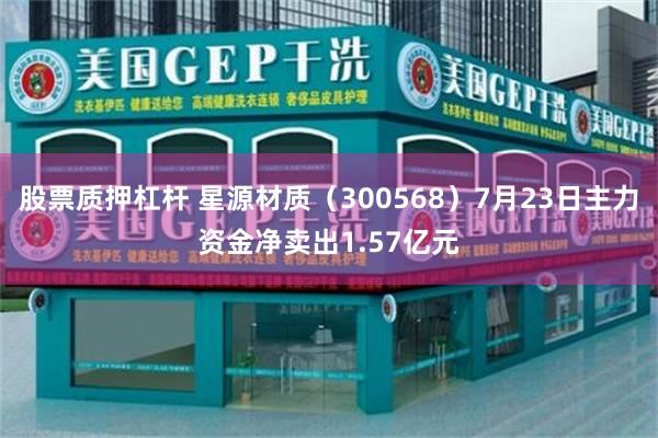 股票质押杠杆 星源材质（300568）7月23日主力资金净卖出1.57亿元