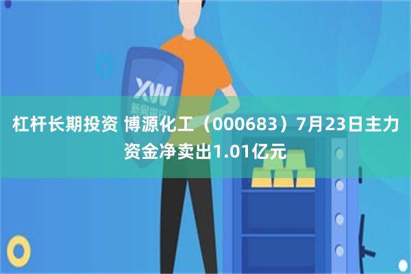杠杆长期投资 博源化工（000683）7月23日主力资金净卖出1.01亿元