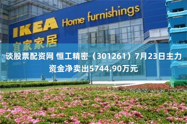 谈股票配资网 恒工精密（301261）7月23日主力资金净卖出5744.90万元