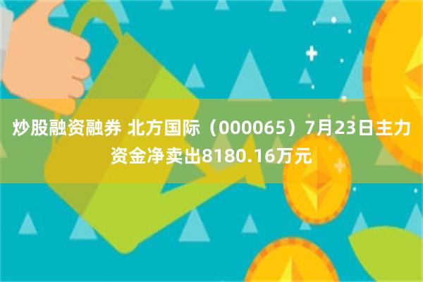 炒股融资融券 北方国际（000065）7月23日主力资金净卖出8180.16万元