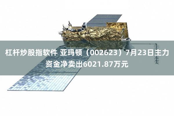 杠杆炒股指软件 亚玛顿（002623）7月23日主力资金净卖出6021.87万元