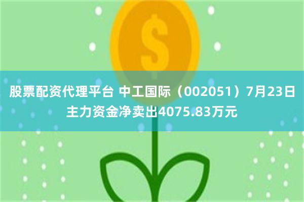 股票配资代理平台 中工国际（002051）7月23日主力资金净卖出4075.83万元