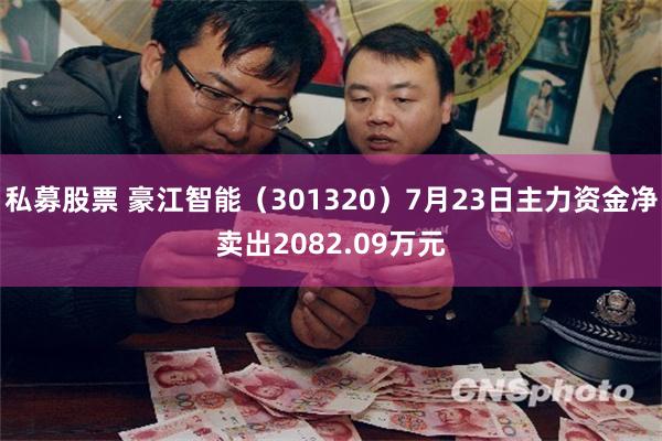 私募股票 豪江智能（301320）7月23日主力资金净卖出2082.09万元