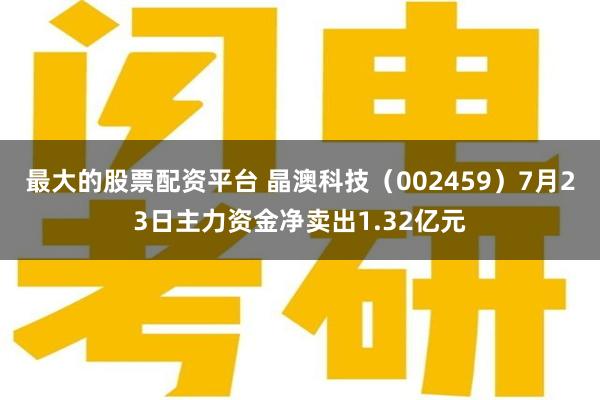 最大的股票配资平台 晶澳科技（002459）7月23日主力资金净卖出1.32亿元