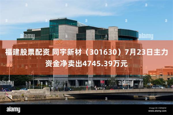 福建股票配资 同宇新材（301630）7月23日主力资金净卖出4745.39万元