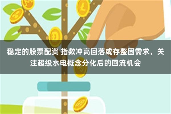 稳定的股票配资 指数冲高回落或存整固需求，关注超级水电概念分化后的回流机会