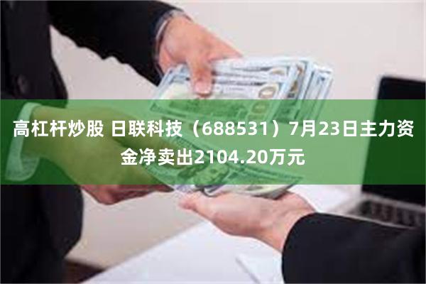 高杠杆炒股 日联科技（688531）7月23日主力资金净卖出2104.20万元