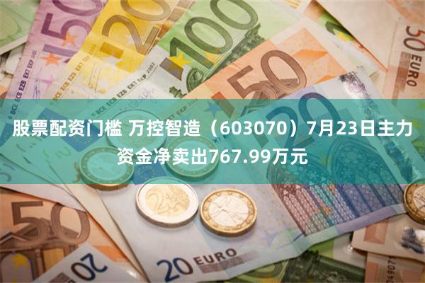 股票配资门槛 万控智造（603070）7月23日主力资金净卖出767.99万元