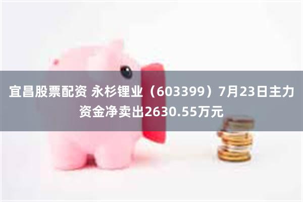 宜昌股票配资 永杉锂业（603399）7月23日主力资金净卖出2630.55万元