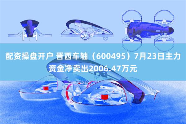 配资操盘开户 晋西车轴（600495）7月23日主力资金净卖出2006.47万元