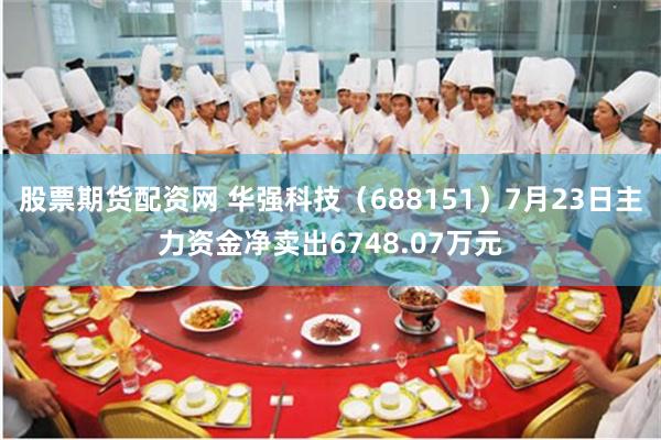 股票期货配资网 华强科技（688151）7月23日主力资金净卖出6748.07万元