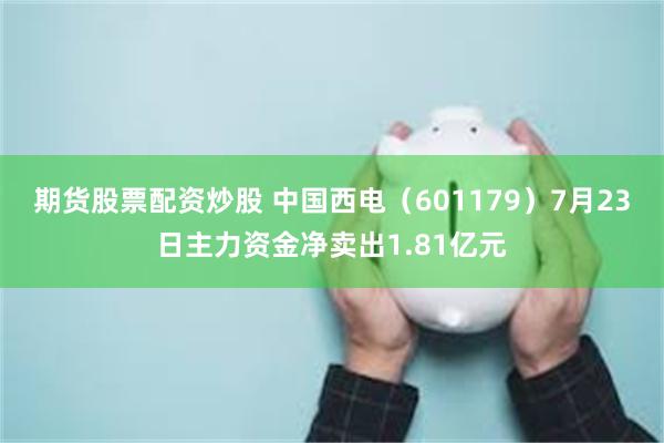 期货股票配资炒股 中国西电（601179）7月23日主力资金净卖出1.81亿元