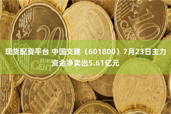 现货配资平台 中国交建（601800）7月23日主力资金净卖出5.61亿元