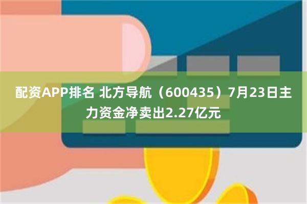 配资APP排名 北方导航（600435）7月23日主力资金净卖出2.27亿元