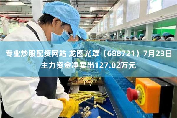 专业炒股配资网站 龙图光罩（688721）7月23日主力资金净卖出127.02万元