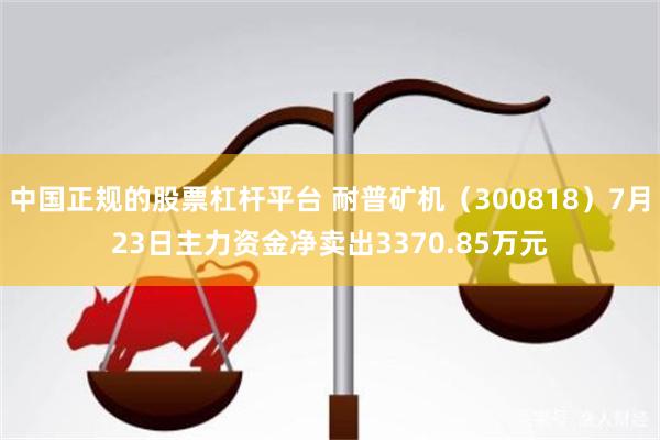 中国正规的股票杠杆平台 耐普矿机（300818）7月23日主力资金净卖出3370.85万元