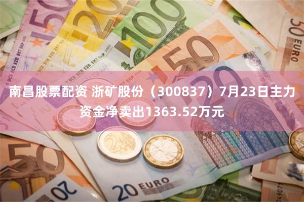 南昌股票配资 浙矿股份（300837）7月23日主力资金净卖出1363.52万元