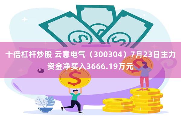 十倍杠杆炒股 云意电气（300304）7月23日主力资金净买入3666.19万元