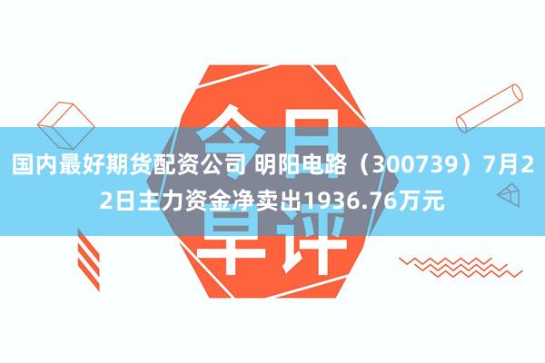 国内最好期货配资公司 明阳电路（300739）7月22日主力资金净卖出1936.76万元