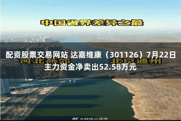 配资股票交易网站 达嘉维康（301126）7月22日主力资金净卖出52.58万元