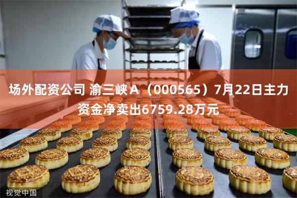场外配资公司 渝三峡Ａ（000565）7月22日主力资金净卖出6759.28万元