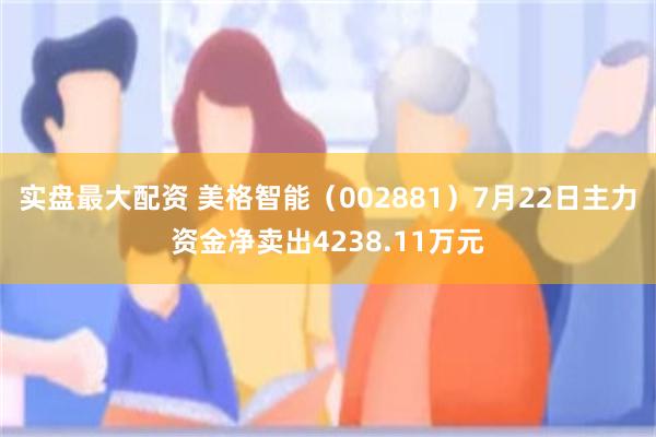 实盘最大配资 美格智能（002881）7月22日主力资金净卖出4238.11万元