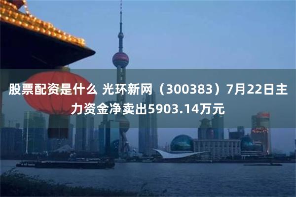 股票配资是什么 光环新网（300383）7月22日主力资金净卖出5903.14万元