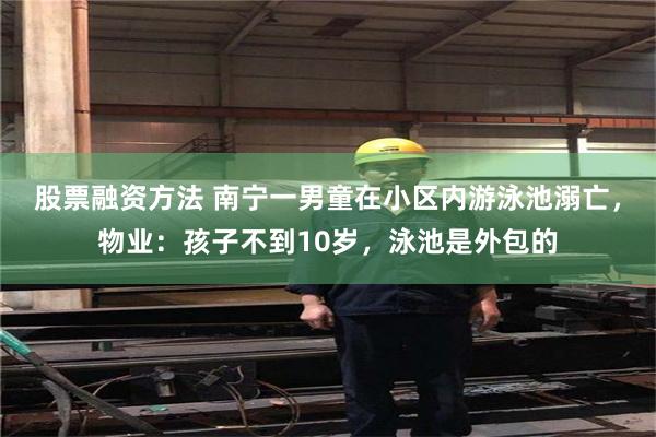 股票融资方法 南宁一男童在小区内游泳池溺亡，物业：孩子不到10岁，泳池是外包的