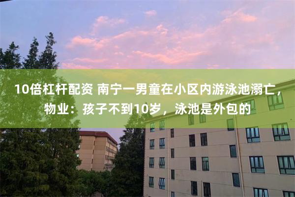 10倍杠杆配资 南宁一男童在小区内游泳池溺亡，物业：孩子不到10岁，泳池是外包的