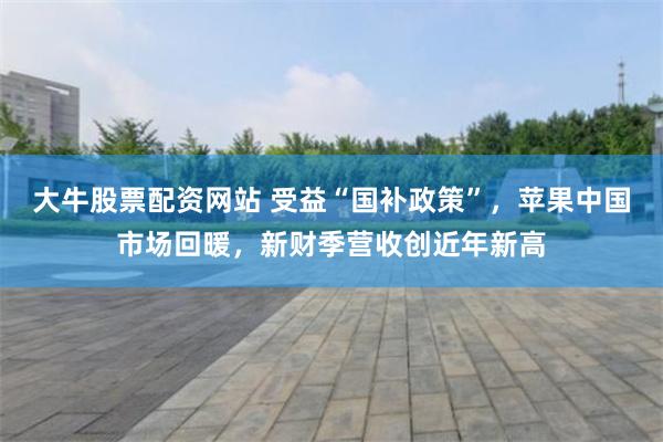 大牛股票配资网站 受益“国补政策”,苹果中国市场回暖,新财季营收创近年新高