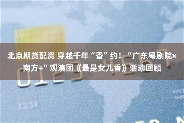 北京期货配资 穿越千年“香”约！“广东粤剧院×南方+”观演团《最是女儿香》活动回顾