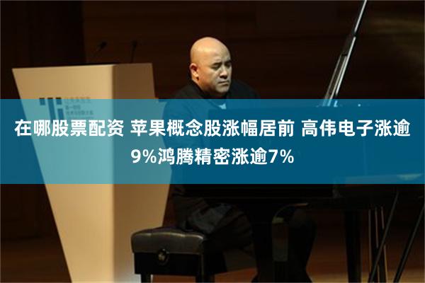 在哪股票配资 苹果概念股涨幅居前 高伟电子涨逾9%鸿腾精密涨逾7%