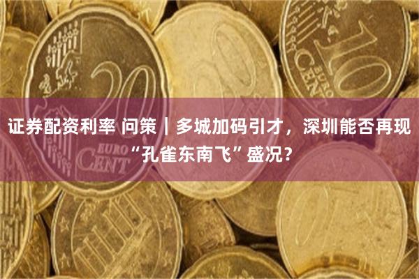 证券配资利率 问策｜多城加码引才，深圳能否再现“孔雀东南飞”盛况？