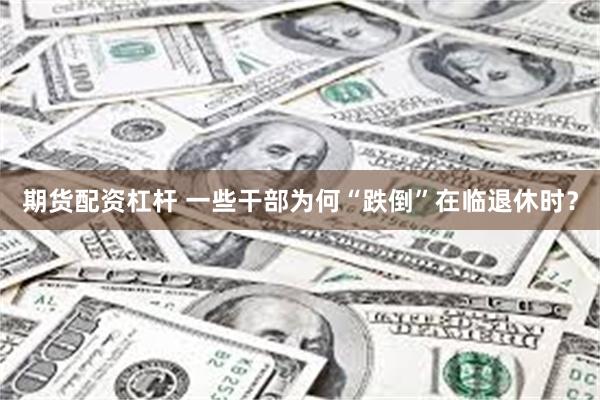 期货配资杠杆 一些干部为何“跌倒”在临退休时？
