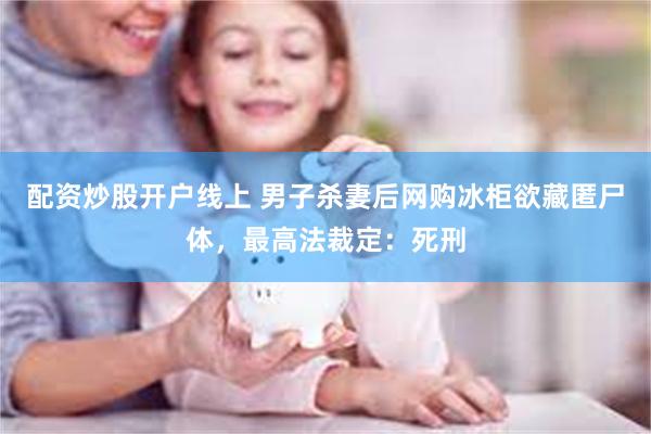 配资炒股开户线上 男子杀妻后网购冰柜欲藏匿尸体，最高法裁定：死刑