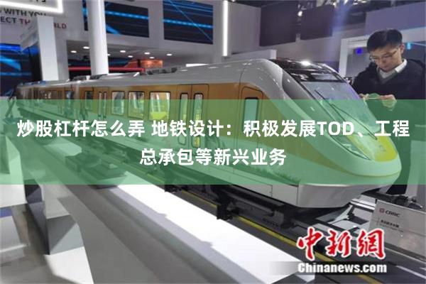 炒股杠杆怎么弄 地铁设计：积极发展TOD、工程总承包等新兴业务