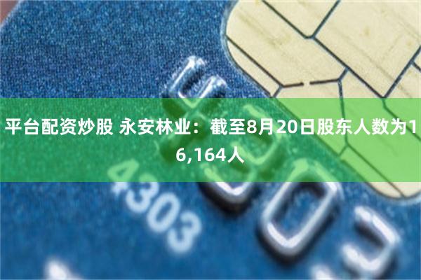 平台配资炒股 永安林业：截至8月20日股东人数为16,164人