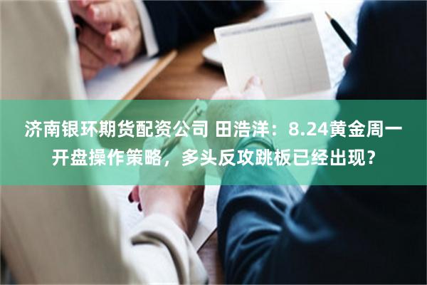 济南银环期货配资公司 田浩洋：8.24黄金周一开盘操作策略，多头反攻跳板已经出现？