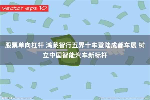 股票单向杠杆 鸿蒙智行五界十车登陆成都车展 树立中国智能汽车新标杆