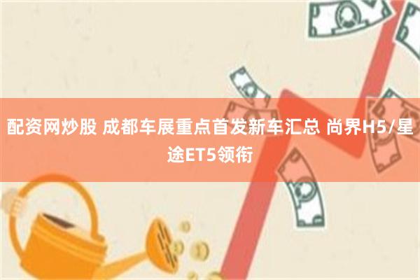 配资网炒股 成都车展重点首发新车汇总 尚界H5/星途ET5领衔