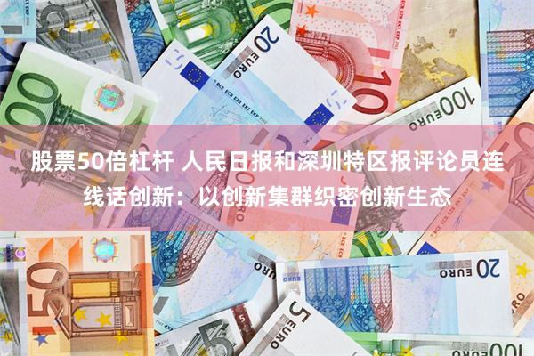 股票50倍杠杆 人民日报和深圳特区报评论员连线话创新：以创新集群织密创新生态