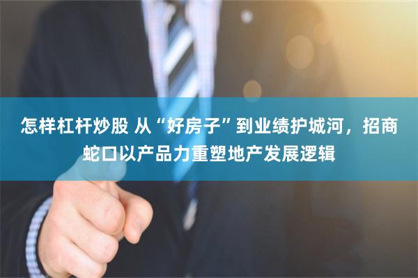 怎样杠杆炒股 从“好房子”到业绩护城河，招商蛇口以产品力重塑地产发展逻辑