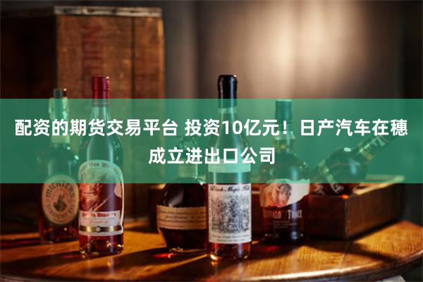 配资的期货交易平台 投资10亿元！日产汽车在穗成立进出口公司