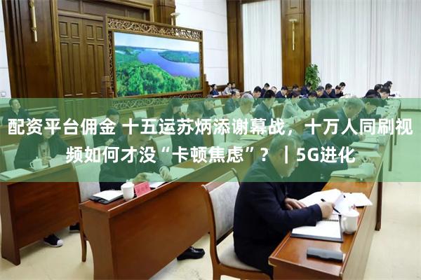 配资平台佣金 十五运苏炳添谢幕战，十万人同刷视频如何才没“卡顿焦虑”？｜5G进化