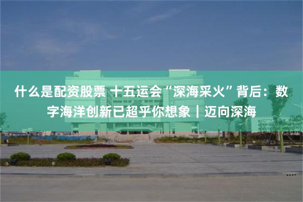 什么是配资股票 十五运会“深海采火”背后：数字海洋创新已超乎你想象｜迈向深海
