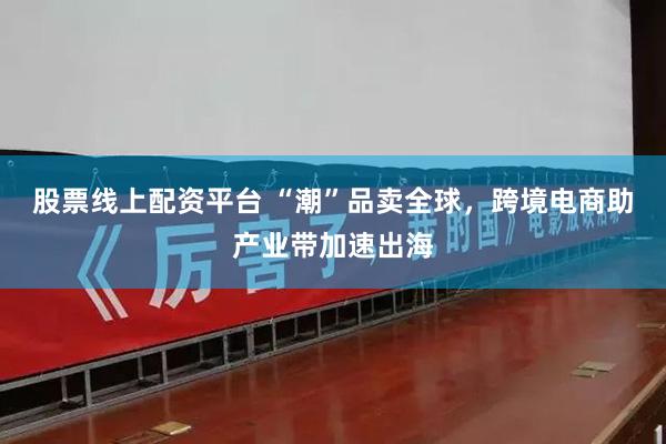 股票线上配资平台 “潮”品卖全球，跨境电商助产业带加速出海