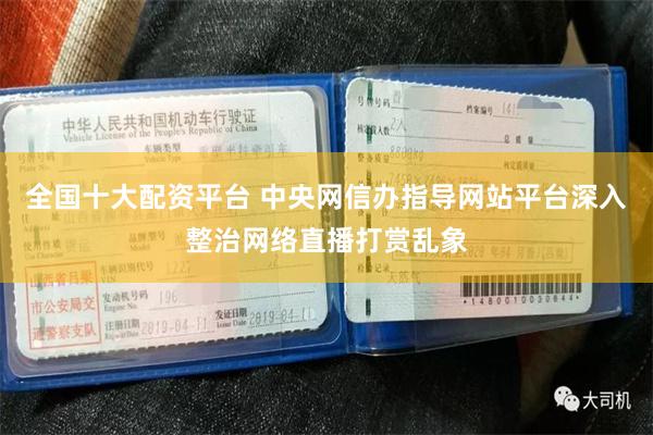 全国十大配资平台 中央网信办指导网站平台深入整治网络直播打赏乱象