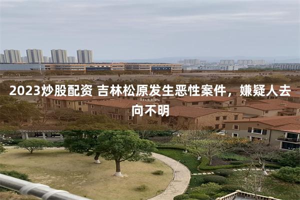 2023炒股配资 吉林松原发生恶性案件，嫌疑人去向不明